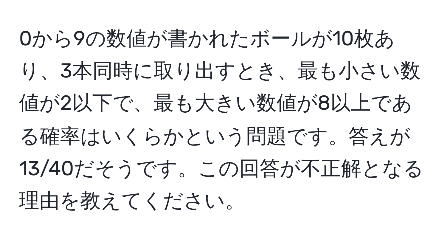 0から9の数値が書かれたボールが10枚あり、3本同時に取り出すとき、最も小さい数値が2以下で、最も大きい数値が8以上である確率はいくらかという問題です。答えが13/40だそうです。この回答が不正解となる理由を教えてください。