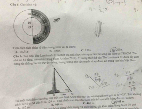(3)^wedge 3 -x+1 y= 1/3 x+ 1/3 
Câu 5. Cho hình về
Tinh diện tích phần tô đậm trong hình vệ, ta được: C. 150r D,/200 π
A. 10sqrt(3)x. B. 300.r.
Câu 6. Tòa nhà The Landmark 81 là một tòa nhà chọc trời ngay bên bờ sông Sài Gên tại TPHCM. Tòa
nhà có 81 tằng, vao nhất Đông Nam A (năm 2018). Y tường thiết kể của The Landmark 81 được lây cảm
hứng từ những bỏ tre truyền thông, tượng trung cho sức mạnh và sự đoàn kết trong văn hóa Việt Nam.
Tại một thời điểm tia sáng mặt trời qua đinh A tòa nhà cao tạo với mặt đất một góc là widehat M=75° Biết khoảng
cách từ vị trị M đễn H là 124 m. Tính chiêu cao tòa nhà/Lám trên kết qua đến hàng đơn vị, ta được
C. 465 m D. 463 m.
A. 462 m B. 464 m.  hộng cùng khối lượng và kích thước, chi khác màu; trong đó có 10 quáả