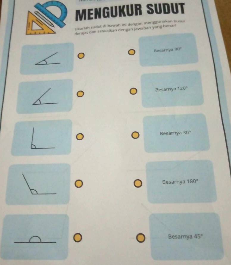 MENGUKUR SUDUT
Ukurlah sudut di bawah ini dengan menggunakan busur
derajat dan sesuaikan dengan jawaban yang benar!
Besarnya 90°
Besarnya 120°
Besarnya 30°
Besarnya 180°
Besarnya 45°