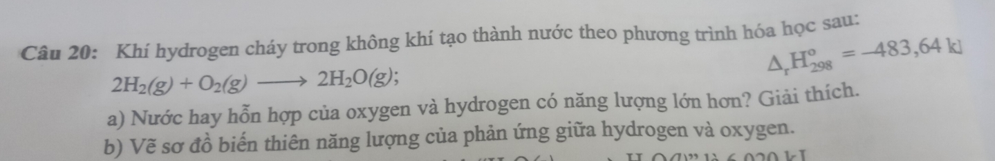 Khí hydrogen cháy trong không khí tạo thành nước theo phương trình hóa học sau:
△ _rH_(298)°=-483,64kJ
2H_2(g)+O_2(g)to 2H_2O(g); 
a) Nước hay hỗn hợp của oxygen và hydrogen có năng lượng lớn hơn? Giải thích. 
b) Vẽ sơ đồ biến thiên năng lượng của phản ứng giữa hydrogen và oxygen.