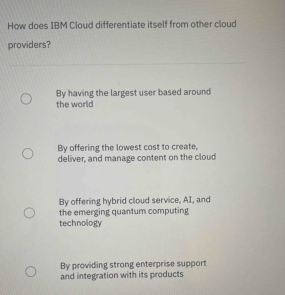 How does IBM Cloud differentiate itself from other cloud
providers?
By having the largest user based around
the world
By offering the lowest cost to create,
deliver, and manage content on the cloud
By offering hybrid cloud service, AI, and
the emerging quantum computing
technology
By providing strong enterprise support
and integration with its products