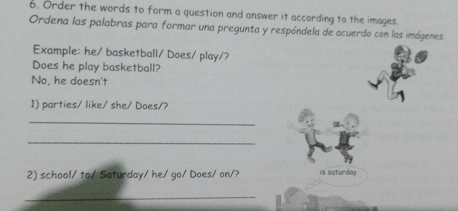 Order the words to form a question and answer it according to the images. 
Ordena las palabras para formar una pregunta y respóndela de acuerdo con las imágenes. 
Example: he/ basketball/ Does/ play/? 
Does he play basketball? 
No, he doesn't 
1) parties/ like/ she/ Does/? 
_ 
_ 
2) school/ to/ Saturday/ he/ go/ Does/ on/? 
is saturday 
_