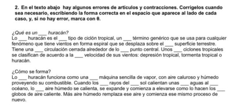 En el texto abajo hay algunos errores de artículos y contracciones. Corrígelos cuando 
sea necesario, escribiendo la forma correcta en el espacio que aparece al lado de cada 
caso, y, si no hay error, marca con θ. 
¿Qué es un huracán? 
_ 
_ 
Lo huracán es el tipo de ciclón tropical, un término genérico que se usa para cualquier 
_ 
_ 
fenómeno que tiene vientos en forma espiral que se desplaza sobre el superficie terrestre. ciclones tropicales 
Tiene una circulación cerrada alrededor de lo punto central. Unos 
_ 
se clasífican de acuerdo a la velocidad de sus vientos: depresión tropical, tormenta tropical o 
huracán. 
¿Cómo se forma? 
Lo _huracán funciona como una_ máquina sencilla de vapor, con aire caluroso y húmedo 
proveyendo su combustible. Cuando los _rayos del _sol calientan unas _aguas al_ 
océano, lo _aire húmedo se calienta, se expande y comienza a elevarse como lo hacen los_ 
globos de aire caliente. Más aire húmedo remplaza ese aire y comienza ese mismo proceso de 
nuevo.