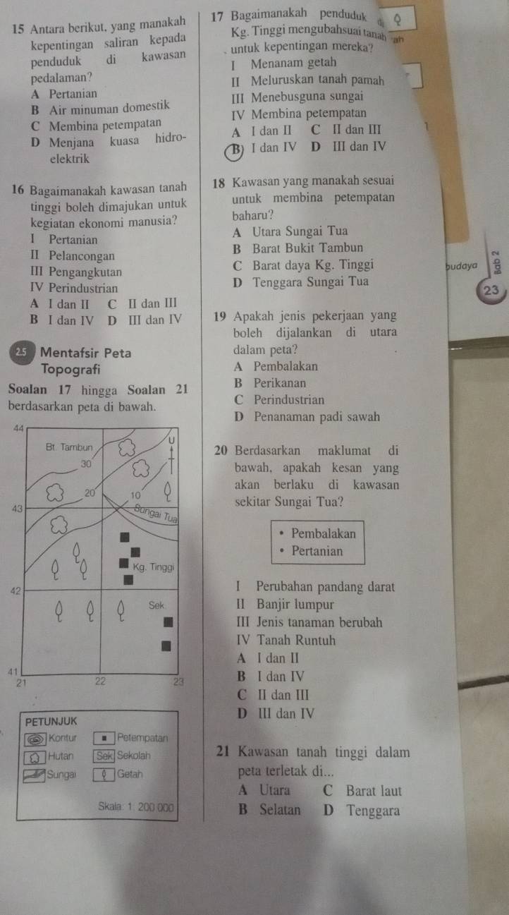 Antara berikut, yang manakah 17 Bagaimanakah penduduk Q
kepentingan saliran kepada Kg. Tinggi mengubahsuai tanah ah
penduduk di kawasan untuk kepentingan mereka?
I Menanam getah
pedalaman? II Meluruskan tanah pamah
A Pertanian
B Air minuman domestik III Menebusguna sungai
C Membina petempatan IV Membina petempatan
D Menjana kuasa hidro- A I dan I C II dan II
elektrik B) I dan IV D II dan IV
16 Bagaimanakah kawasan tanah 18 Kawasan yang manakah sesuai
tinggi boleh dimajukan untuk untuk membina petempatan
kegiatan ekonomi manusia? baharu?
I Pertanian A Utara Sungai Tua
II Pelancongan B Barat Bukit Tambun
III Pengangkutan C Barat daya Kg. Tinggi budaya 8
IV Perindustrian D Tenggara Sungai Tua
23
A I dan II C Ⅱ dan II
B I dan IV D Ⅲ dan Ⅳ 19 Apakah jenis pekerjaan yang
boleh dijalankan di utara
25 Mentafsir Peta dalam peta?
Topografi A Pembalakan
Soalan 17 hingga Soalan 21 B Perikanan
berdasarkan peta di bawah.
C Perindustrian
D Penanaman padi sawah
4
20 Berdasarkan maklumat di
bawah, apakah kesan yang
akan berlaku di kawasan
4
sekitar Sungai Tua?
Pembalakan
Pertanian
4
I Perubahan pandang darat
II Banjir lumpur
III Jenis tanaman berubah
IV Tanah Runtuh
A I dan Ⅱ
4
B I dan IV
C II dan II
D Ⅲ dan IV
PETUNJUK
Kontur Petempatan
[ Hutan Sek Sekolah 21 Kawasan tanah tinggi dalam
Sungai Getah peta terletak di...
A Utara C Barat laut
Skala: 1. 200 000 B Selatan D Tenggara