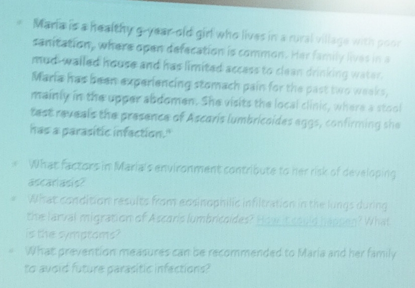 Maria is a healthy g-year-old girl who lives in a rural village with poor 
sanitation, where open defecation is common. Her family lives in a 
mud- walled house and has limited access to clean drinking water. 
Maria has been experiencing stomach pain for the past two weeks, 
mainly in the upper abdomen. She visits the local clinic, where a stool 
test reveals the presence of Ascaris lumbricoides aggs, confirming she 
has a parasitic infaction." 
* What factors in Maria's environment contribute to her risk of developing 
ascariasis? 
What condition results from eosinophilic infiltration in the lungs during 
the larval migration of Ascoris lumbricoides? How it could happen? What 
is the symptoms? 
What prevention measures can be recommended to Maria and her family 
to avoid future parasitic infactions?
