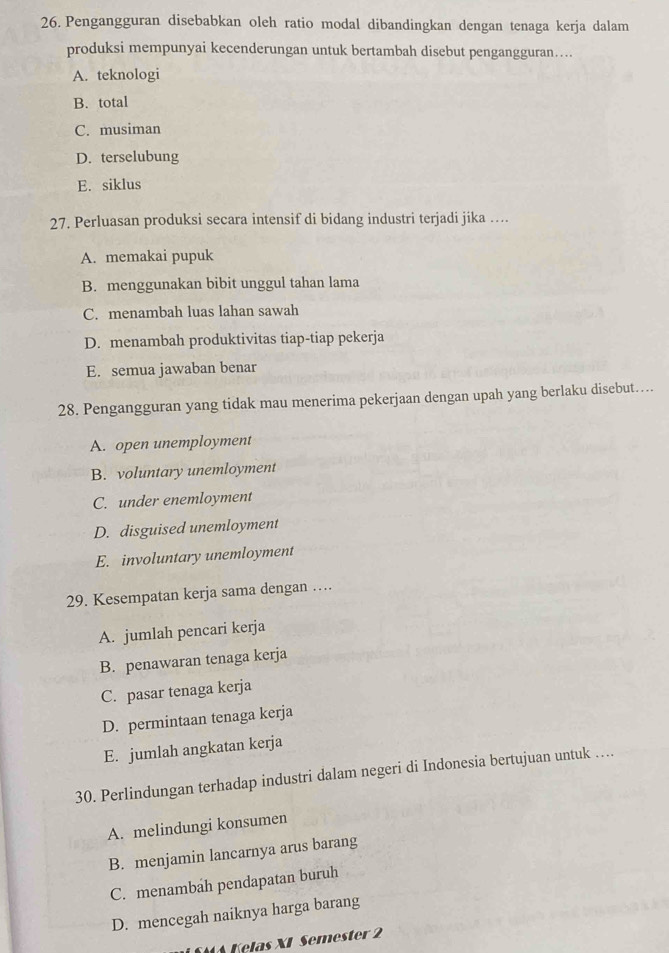 Pengangguran disebabkan oleh ratio modal dibandingkan dengan tenaga kerja dalam
produksi mempunyai kecenderungan untuk bertambah disebut pengangguran…...
A. teknologi
B. total
C. musiman
D. terselubung
E. siklus
27. Perluasan produksi secara intensif di bidang industri terjadi jika …
A. memakai pupuk
B. menggunakan bibit unggul tahan lama
C. menambah luas lahan sawah
D. menambah produktivitas tiap-tiap pekerja
E. semua jawaban benar
28. Pengangguran yang tidak mau menerima pekerjaan dengan upah yang berlaku disebut…
A. open unemployment
B. voluntary unemloyment
C. under enemloyment
D. disguised unemloyment
E. involuntary unemloyment
29. Kesempatan kerja sama dengan …
A. jumlah pencari kerja
B. penawaran tenaga kerja
C. pasar tenaga kerja
D. permintaan tenaga kerja
E. jumlah angkatan kerja
30. Perlindungan terhadap industri dalam negeri di Indonesia bertujuan untuk …...
A. melindungi konsumen
B. menjamin lancarnya arus barang
C. menambah pendapatan buruh
D. mencegah naiknya harga barang
W A Kelas XI Semester 2