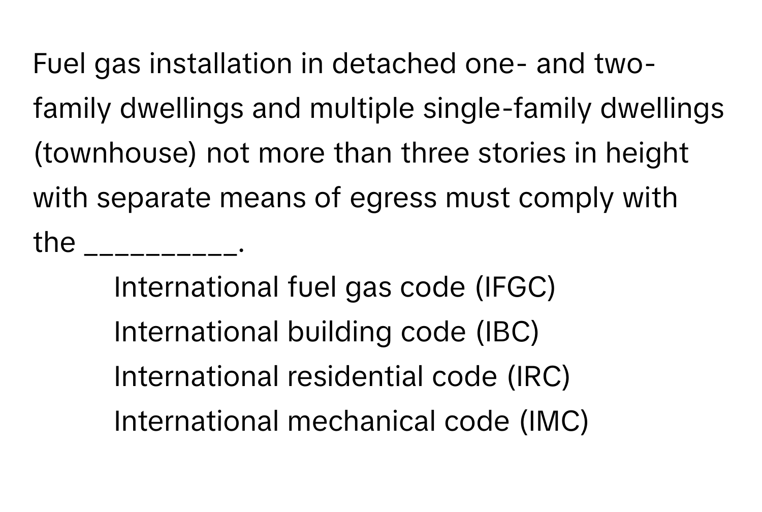 Fuel gas installation in detached one- and two-family dwellings and multiple single-family dwellings (townhouse) not more than three stories in height with separate means of egress must comply with the __________. 

1) International fuel gas code (IFGC) 
2) International building code (IBC) 
3) International residential code (IRC) 
4) International mechanical code (IMC)