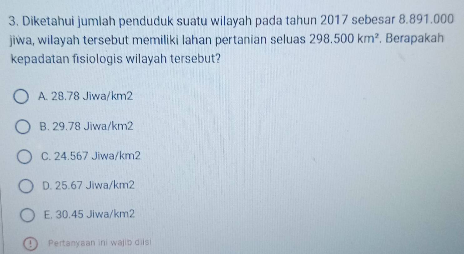 Diketahui jumlah penduduk suatu wilayah pada tahun 2017 sebesar 8.891.000
jiwa, wilayah tersebut memiliki lahan pertanian seluas 298.500km^2. Berapakah
kepadatan fisiologis wilayah tersebut?
A. 28.78 Jiwa/ km2
B. 29.78 Jiwa/ km2
C. 24.567 Jiwa/ km2
D. 25.67 Jiwa/ km2
E. 30.45 Jiwa/ km2
Pertanyaan ini wajib diisi