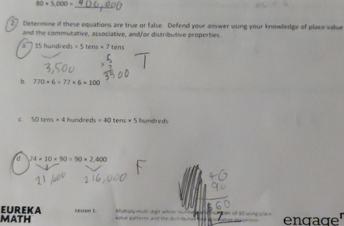 80* 5,000=
_ 
2 Determine if these equations are true or false. Defend your answer using your knowledge of place value 
and the commutative, associative, and/or distributive properties.
35 hundred =5tens* 7tens
b. 770* 6=77* 6* 100
50tens* 4 hundreds =40 tens* 5 hundreds
d 24* 10* 90=90* 2,400
EUREKA Lesson 1. Multiply multe dight whole nun 
MATH w le p a le s a d h bles of 10 using engage'