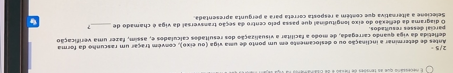 necessário que as tensões de flexão e de cisalhamento na vi 
2/5 - 
Antes de determinar a inclinação ou o deslocamento em um ponto de uma viga (ou eixo), convém traçar um rascunho da forma 
defletida da viga quando carregada, de modo a facilitar a visualização dos resultados calculados e, assim, fazer uma verificação 
parcial desses resultados. 
O diagrama da deflexão do eixo longitudinal que passa pelo centro da seção transversal da viga é chamado de _? 
Selecione a alternativa que contém a resposta correta para a pergunta apresentada.