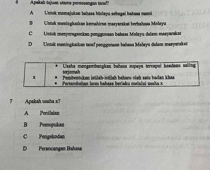 Apakah tujuan utama perancangan taraf?
A Untuk memajukan bahasa Melayu sebagai bahasa rasmi
B Untuk meningkatkan kemahiran masyarakat berbahasa Melayu
C Untuk menyeragamkan penggunaan bahasa Mefayu dalam masyarakat
D Untuk meningkatkan taraf penggunaan bahasa Melayu dalam masyarakat
Usaha mengembangkan bahasa supaya tercapai keadaan saling
terjemah
x Pembentukan istilah-istilah baharu oleh satu badan khas
Pertambahan laras bahasa berlaku melalui usaha x
7 Apakah usaha x?
A Penilaían
B Pemupukan
C Pengekodan
D Perancangan Bahasa