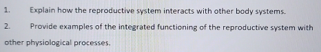 Explain how the reproductive system interacts with other body systems. 
2. Provide examples of the integrated functioning of the reproductive system with 
other physiological processes.