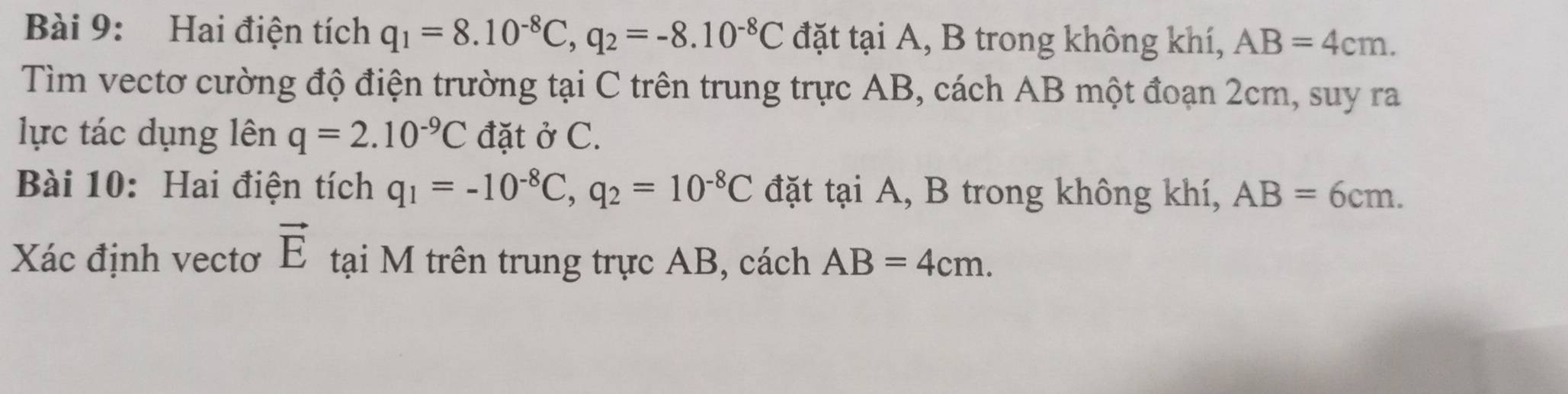 Hai điện tích q_1=8.10^(-8)C, q_2=-8.10^(-8)C đặt tại A, B trong không khí, AB=4cm. 
Tìm vectơ cường độ điện trường tại C trên trung trực AB, cách AB một đoạn 2cm, suy ra 
lực tác dụng lên q=2.10^(-9)C đặt ở C. 
Bài 10: Hai điện tích q_1=-10^(-8)C, q_2=10^(-8)C đặt tại A, B trong không khí, AB=6cm. 
Xác định vectơ vector E tại M trên trung trực AB, cách AB=4cm.