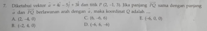 Diketahui vektor overline a=4hat i-5hat j+3hat k dan titik P(2,-1,3) Jika panjang vector PQ sama dengan panjang
ā dan overline PQ berlawanan arah dengan @, maka koordinat Q adalah ....
A. (2,-4,0) C. (6,-6,6) E. (-6,0,0)
B. (-2,4,0) D. (-6,6,-6)