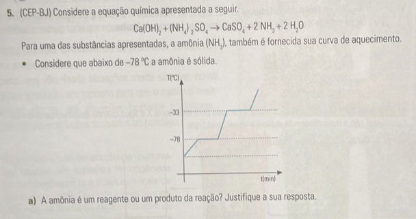 (CEP-BJ) Considere a equação química apresentada a seguir.
Ca(OH)_2+(NH_4)_2SO_4to CaSO_4+2NH_3+2H_2O
Para uma das substâncias apresentadas, a amônia (NH_3) , também é fornecida sua curva de aquecimento.
Considere que abaixo de -78°C a amônia é sólida.
T(℃C)
-33
-78
t(min)
a) A amônia é um reagente ou um produto da reação? Justifique a sua resposta.