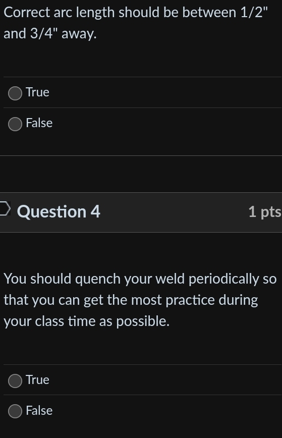 Correct arc length should be between 1/2''
and 3/4" away.
True
False
Question 4 1 pts
You should quench your weld periodically so
that you can get the most practice during
your class time as possible.
True
False