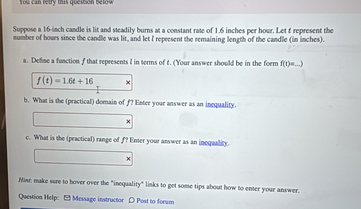 You can retry this question below 
Suppose a 16-inch candle is lit and steadily burns at a constant rate of 1.6 inches per hour. Let t represent the 
number of hours since the candle was lit, and let ? represent the remaining length of the candle (in inches). 
a. Define a function f that represents l in terms of t. (Your answer should be in the form f(t)=...)
f(t)=1.6t+16 × 
b. What is the (practical) domain of f? Enter your answer as an inequality.
∴ △ ADCsim △ ABC × 
c. What is the (practical) range of f? Enter your answer as an inequality. 
□  □  × 
Hint: make sure to hover over the "inequality" links to get some tips about how to enter your answer. 
Question Help: [ Message instructor D Post to forum