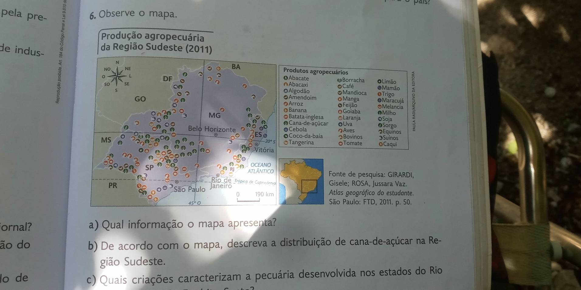 pela pre- 
6. Observe o mapa. 
Produção agropecuária 
de indus- 
da Região Sudeste (2011) 
N 
NO NE 
BA 
Produtos agropecuários 
OAbacate ￥Borracha OLimão 
so SE ∩Abacaxi O Café OMamão 
GO oManga Maracujá ३ 
OAlgodão OMandioca OTrigo 
●Amendoim 
OArroz OFeijão OMelancia 
MG 
©Banana OGoiaba •Milho 
●Batata-inglesa ©Laranja oSoja 
O Cana-de-açúcar ●Uva ●Sorgo 
Belo Horizonte OCebola ♣Aves Equinos 
MS 
OCoco-da-baía つBovinos 3Suínos 
Tangerina OTomate oCaqui 
00 Vitória 
OCEANO 
ATLÂNTICO Fonte de pesquisa: GIRARDI, 
Rio de Trópico de Capricórnia Gisele; ROSA, Jussara Vaz. 
PR Janeiro 
São Paulo 
0 190 km Atlas geográfico do estudante. 
São Paulo: FTD, 2011. p. 50. 
ornal? a) Qual informação o mapa apresenta? 
ão do b) De acordo com o mapa, descreva a distribuição de cana-de-açúcar na Re- 
gião Sudeste. 
lo de c) Quais criações caracterizam a pecuária desenvolvida nos estados do Rio