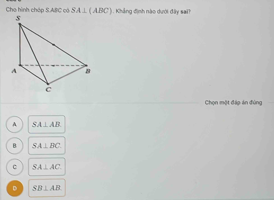 Cho hình chóp S. ABC có SA⊥ (ABC) Khẳng định nào dưới đây sai?
Chọn một đáp án đúng
A SA⊥ AB.
B SA⊥ BC.
C SA⊥ AC.
D SB⊥ AB.