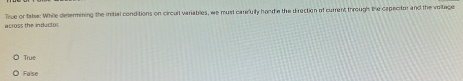 True or false: While determining the initial conditions on circuit variables, we must carefully handle the direction of current through the capacitor and the voltage
across the inductor.
True
False