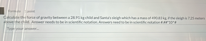 Formula 1 point 
Caliculate the force of gravity between a 28.91 kg child and Santa's sleigh which has a mass of 490.83 kg, if the sleigh is 7.25 meters
albove the child. Answer needs to be in scientific notation. Answers need to be in scientific notation #.##* 0^(wedge)
Type your answer...