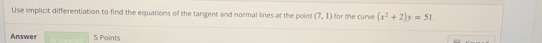 Use implicit differentiation to find the equations of the tangent and normal lines at the poine (7,1) for the curve 
Answer □  (x^2+2)y=51. 
5 Points
