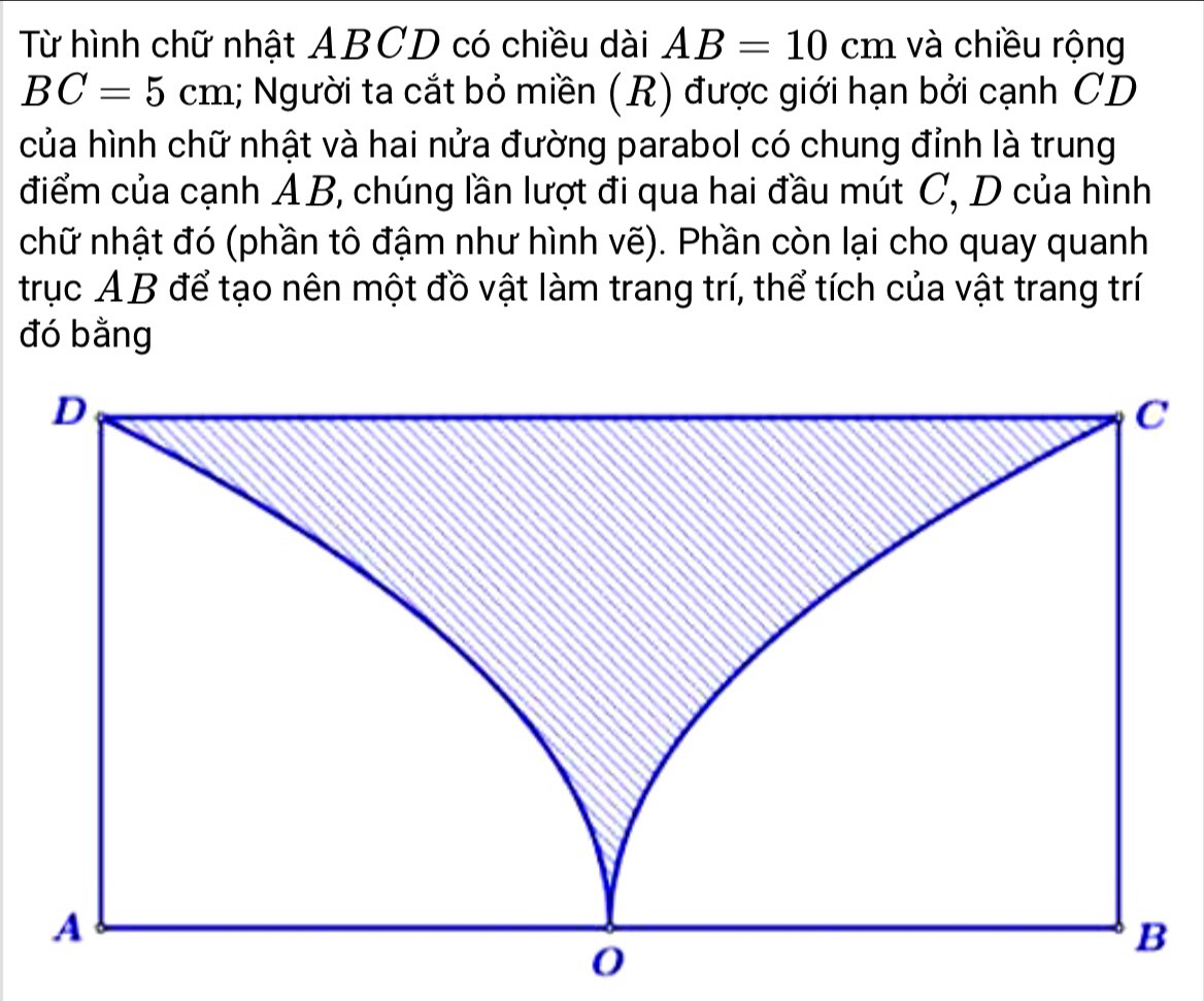 Từ hình chữ nhật ABCD có chiều dài AB=10cm và chiều rộng
BC=5cm 1; Người ta cắt bỏ miền (R) được giới hạn bởi cạnh CD
của hình chữ nhật và hai nửa đường parabol có chung đỉnh là trung 
điểm của cạnh A B, chúng lần lượt đi qua hai đầu mút C, D của hình 
chữ nhật đó (phần tô đậm như hình vẽ). Phần còn lại cho quay quanh 
trục AB để tạo nên một đồ vật làm trang trí, thể tích của vật trang trí 
đó bằng