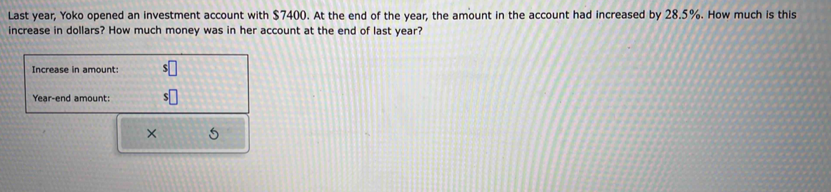 Last year, Yoko opened an investment account with $7400. At the end of the year, the amount in the account had increased by 28.5%. How much is this 
increase in dollars? How much money was in her account at the end of last year? 
Increase in amount: 
Year-end amount: 
× 5