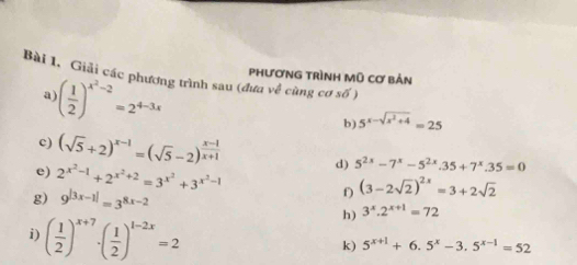 PhươnG trình Mũ cơ bản 
Bài 1, Giải các phương trình sau (đưa về cùng cơ số ) 
a) ( 1/2 )^x^2-2=2^(4-3x) b) 5^(x-sqrt(x^2)+4)=25
c) (sqrt(5)+2)^x-1=(sqrt(5)-2)^ (x-1)/x+1  d) 5^(2x)-7^x-5^(2x).35+7^x.35=0
e) 2^(x^2)-1+2^(x^2)+2=3^(x^2)+3^(x^2)-1 f) (3-2sqrt(2))^2x=3+2sqrt(2)
g) 9^(|3x-1|)=3^(8x-2) 3^x.2^(x+1)=72
i) ( 1/2 )^x+7· ( 1/2 )^1-2x=2
h) 
k) 5^(x+1)+6.5^x-3.5^(x-1)=52