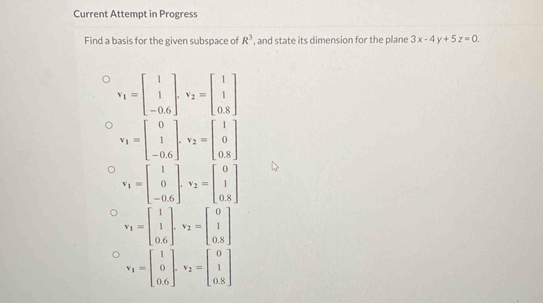 Current Attempt in Progress
Find a basis for the given subspace of R^3 , and state its dimension for the plane 3x-4y+5z=0.
v_1=beginbmatrix 1 1 -0.6endbmatrix , v_2=beginbmatrix 1 1 0.8endbmatrix
v_1=beginbmatrix 0 1 -0.6endbmatrix , v_2=beginbmatrix 1 0 0.8endbmatrix
v_1=beginbmatrix 1 0 -0.6endbmatrix. v_2=beginbmatrix 0 1 0.8endbmatrix
v_1=beginbmatrix 1 1 0.6endbmatrix , v_2=beginbmatrix 0 1 0.8endbmatrix
v_1=beginbmatrix 1 0 0.6endbmatrix , v_2=beginbmatrix 0 1 0.8endbmatrix