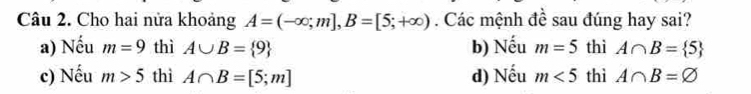 Cho hai nửa khoảng A=(-∈fty ;m], B=[5;+∈fty ). Các mệnh đề sau đúng hay sai?
a) Nếu m=9 thì A∪ B= 9 b) Nếu m=5 thì A∩ B= 5
c) Nếu m>5 thì A∩ B=[5;m] d) Nếu m<5</tex> thì A∩ B=varnothing