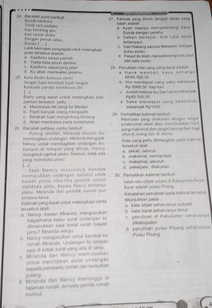 = B ane satrdória sia 
24 Bacalah puisi berikut! 27. Kalimat yang ditulis dengan ejaan yan
Bunda kasihmu
Tada tara padaku salah adalah
Kau bimbing aku Ayah mampu menyeberangi Selat
Kau rawat diriku Sunda dengan perahu
Dergan penuh sabar, b. Sehari berlayar, dua Laut telah
Bunda [ . ] terlampaui.
Larik bermajas yang tepat untuk melengkapi c. Dari Sabang sampai Merauke, berjajar
puisi tersebut adalah pulau-pulau
a Kasihmu tanpa pamrih d. Pelaut itu telah menyeberangi satu laut
b. Tiada kata jenuh darimu dan satu pulau.
c. Kasihmu sepanjang jalan 28. Penulisan nilai uang yang tepat adalah
d. Ku akan membalas jasamu a. Hana membeli kaus seharga
25. Kota Kediri kotanya santri RP95 500.00
Jangan lupa membeli buah tangan b. Vivi mendapat uang saku sebanyak
Kalaulah pandai membawa dir Rp 5000,00 tiap hari
[]
c. Jumlah belanja Ibu Sari hari ini sebanyak
Baris yang tepat untuk melengkapi bait Rp85.500,00.
pantun tersebut, yaitu d. Saka mendapat uang kembalian
a. Membawa itik pergi ke Medan sebanyak Rp1000
b. Pasti banyak orang mengasihi 29 Perhatikan kalimat berikut!
c. Bisakah tuan menghitung bintang
d Akan membawa pada kedamaian Pekerjaan yang dilakukan dengan sangat
profesionial sekali akan membuahkan hasil
26. Bacalah petikan cerita berikut! yang maksimal dan sangat bermanfaat bagi
Pulang sekolah, Miranda disuruh ibu seluruh orang lain di sekitar
membagikan undangan. Miranda mengajak
Nency untuk membagikan undangan itu. Kata yang perlu dihilangkan pada kalimat
Sampai di tempat yang dituju. Nency tersebut ialah
mengetuk-ngetuk pintu. Namun, tidak ada a. sekali, seluruh
yang membuka pintu. b. maksimal, bermanfaat
[-]. c. maksimal, seluruh
Saat Nency merunduk hendak d. pekerjaan, dilakukan
memasukkan undangan melalui celah 30. Perhatikan kalimat berikut!
bawah pintu, tiba-tiba pemilik rumah Salah satu objek wisata di Kabupaten Pesisir
membuka pintu. Kepala Nency terbentur
pintu. Miranda dan pemilik rumah pun Barat adalah pulau Pisang.
tertawa-tawa. Kesalahan penulisan pada kalimat tersebut
Kalimat yang tepat untuk melengkapi cerita ditunjukkan pada
tersebut iatah a. kata objek seharusnya subyek
a. Nency, kawan Miranda, mengusulkan b. kata barat seharusnya timur
bagaimana kalau surat undangan itu c. penulisan di Kabupaten seharusnya
dimasukkan saja lewat celah bawah dikabupaten
pintu? Miranda setuju. d. penulisan pulau Pisang seharusnya
b. Nency mengusulkan untuk kembali ke Pulau Pisang
rumah Miranda. Undangan itu simpan
saja di kotak surat yang ada di sana.
c. Miranda dan Nency memutuskan
untuk menitipkan surat undangan
kepada pembantu rümah dan kemudian
pulang
d. Miranda dan Nency menunggu di
halaman rumah, temyata pemilik rumah
muncul.
4