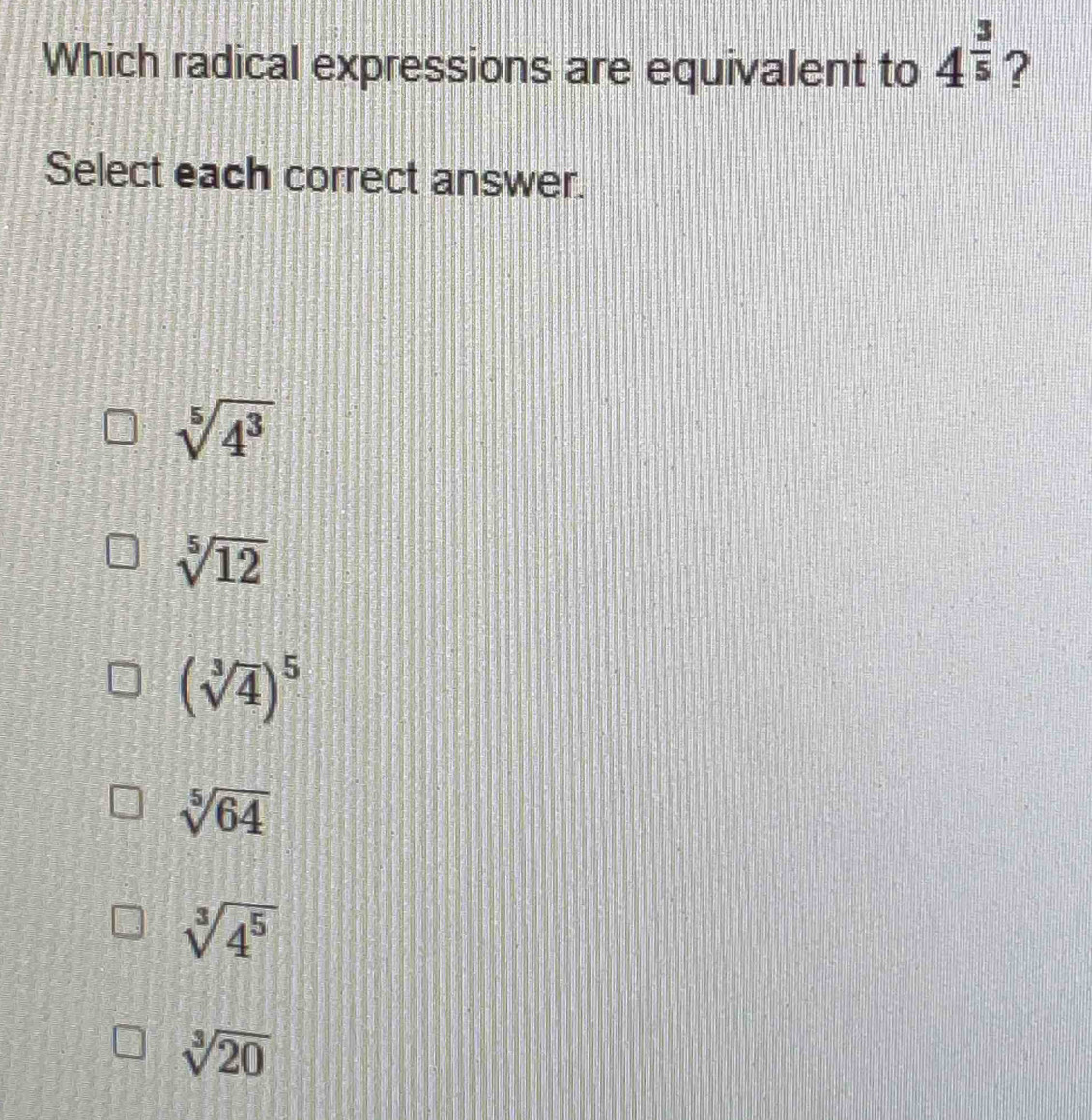 Which radical expressions are equivalent to 4^(frac 3)5 ?
Select each correct answer.
sqrt[5](4^3)
sqrt[5](12)
(sqrt[3](4))^5
sqrt[5](64)
sqrt[3](4^5)
sqrt[3](20)