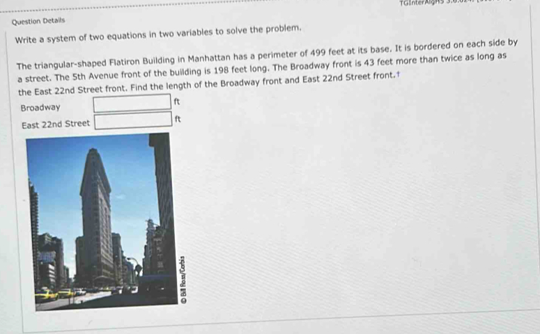 TGInterAlgH5 3 
Question Details 
Write a system of two equations in two variables to solve the problem. 
The triangular-shaped Flatiron Building in Manhattan has a perimeter of 499 feet at its base. It is bordered on each side by 
a street. The 5th Avenue front of the building is 198 feet long. The Broadway front is 43 feet more than twice as long as 
the East 22nd Street front. Find the length of the Broadway front and East 22nd Street front.†
ft
Broadway 
East 22nd Street ft