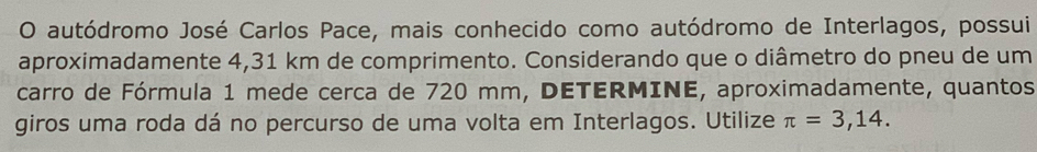 autódromo José Carlos Pace, mais conhecido como autódromo de Interlagos, possui 
aproximadamente 4,31 km de comprimento. Considerando que o diâmetro do pneu de um 
carro de Fórmula 1 mede cerca de 720 mm, DETERMINE, aproximadamente, quantos 
giros uma roda dá no percurso de uma volta em Interlagos. Utilize π =3,14.