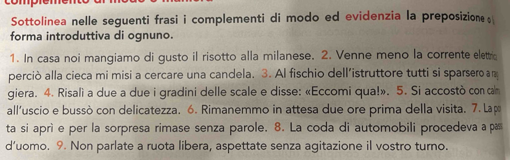 Sottolinea nelle seguenti frasi i complementi di modo ed evidenzia la preposizione 
forma introduttiva di ognuno. 
1. In casa noi mangiamo di gusto il risotto alla milanese. 2. Venne meno la corrente elettric 
perciò alla cieca mi misi a cercare una candela. 3. Al fischio dell’istruttore tutti si sparsero a ray 
giera. 4. Risalì a due a due i gradini delle scale e disse: «Eccomi qua!». 5. Si accostò con calm 
all'uscio e bussò con delicatezza. 6. Rimanemmo in attesa due ore prima della visita. 7. La po 
ta si aprì e per la sorpresa rimase senza parole. 8. La coda di automobili procedeva a pas 
d’uomo. 9. Non parlate a ruota libera, aspettate senza agitazione il vostro turno.