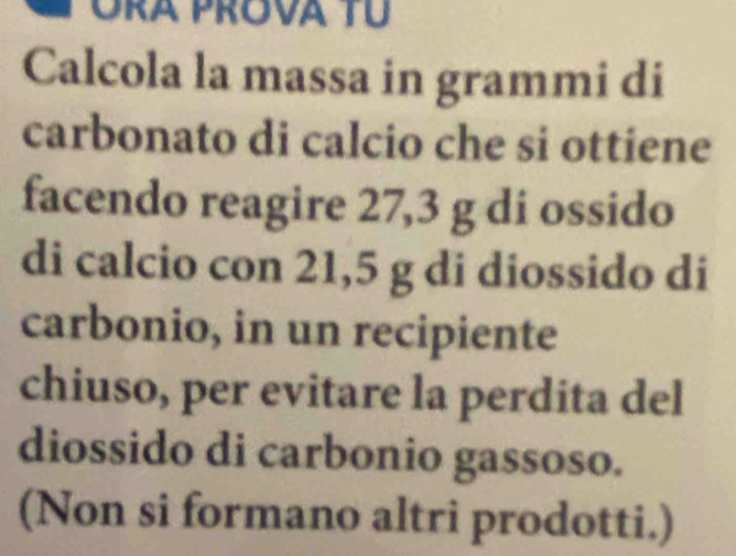 Ora Prova Tú 
Calcola la massa in grammi di 
carbonato di calcio che si ottiene 
facendo reagire 27,3 g di ossido 
di calcio con 21,5 g di diossido di 
carbonio, in un recipiente 
chiuso, per evitare la perdita del 
diossido di carbonio gassoso. 
(Non si formano altri prodotti.)