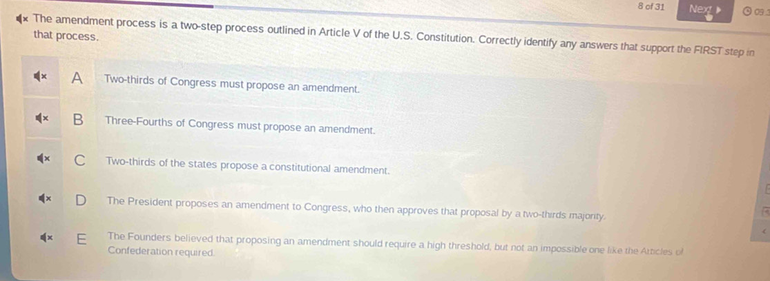 of 31 Nex 9 0 1
The amendment process is a two-step process outlined in Article V of the U.S. Constitution. Correctly identify any answers that support the FIRST step in
that process.
A Two-thirds of Congress must propose an amendment.
Three-Fourths of Congress must propose an amendment.
Two-thirds of the states propose a constitutional amendment.
The President proposes an amendment to Congress, who then approves that proposal by a two-thirds majority.

r
The Founders believed that proposing an amendment should require a high threshold, but not an impossible one like the Atticles of
Confederation required.