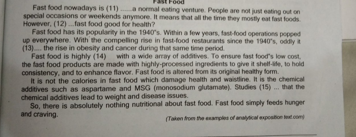 Fast Food 
Fast food nowadays is (11) ......a normal eating venture. People are not just eating out on 
special occasions or weekends anymore. It means that all the time they mostly eat fast foods. 
However, (12) ...fast food good for health? 
Fast food has its popularity in the 1940''s. Within a few years, fast-food operations popped 
up everywhere. With the compelling rise in fast-food restaurants since the 1940''s , oddly it 
(13).... the rise in obesity and cancer during that same time period. 
Fast food is highly (14) with a wide array of additives. To ensure fast food"s low cost, 
the fast food products are made with highly-processed ingredients to give it shelf-life, to hold 
consistency, and to enhance flavor. Fast food is altered from its original healthy form. 
It is not the calories in fast food which damage health and waistline. It is the chemical 
additives such as aspartame and MSG (monosodium glutamate). Studies (15) ... that the 
chemical additives lead to weight and disease issues. 
So, there is absolutely nothing nutritional about fast food. Fast food simply feeds hunger 
and craving. 
(Taken from the examples of analytical exposition text.com)