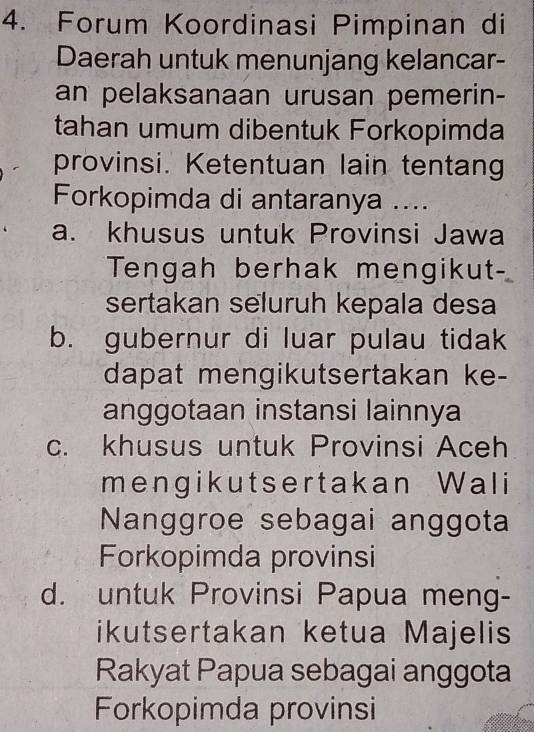 Forum Koordinasi Pimpinan di
Daerah untuk menunjang kelancar-
an pelaksanaan urusan pemerin-
tahan umum dibentuk Forkopimda
provinsi. Ketentuan lain tentang
Forkopimda di antaranya ....
a. khusus untuk Provinsi Jawa
Tengah berhak mengikut
sertakan seluruh kepala desa
b. gubernur di luar pulau tidak
dapat mengikutsertakan ke-
anggotaan instansi lainnya
c. khusus untuk Provinsi Aceh
mengikutsertakan Wali
Nanggroe sebagai anggota
Forkopimda provinsi
d. untuk Provinsi Papua meng-
ikutsertakan ketua Majelis
Rakyat Papua sebagai anggota
Forkopimda provinsi