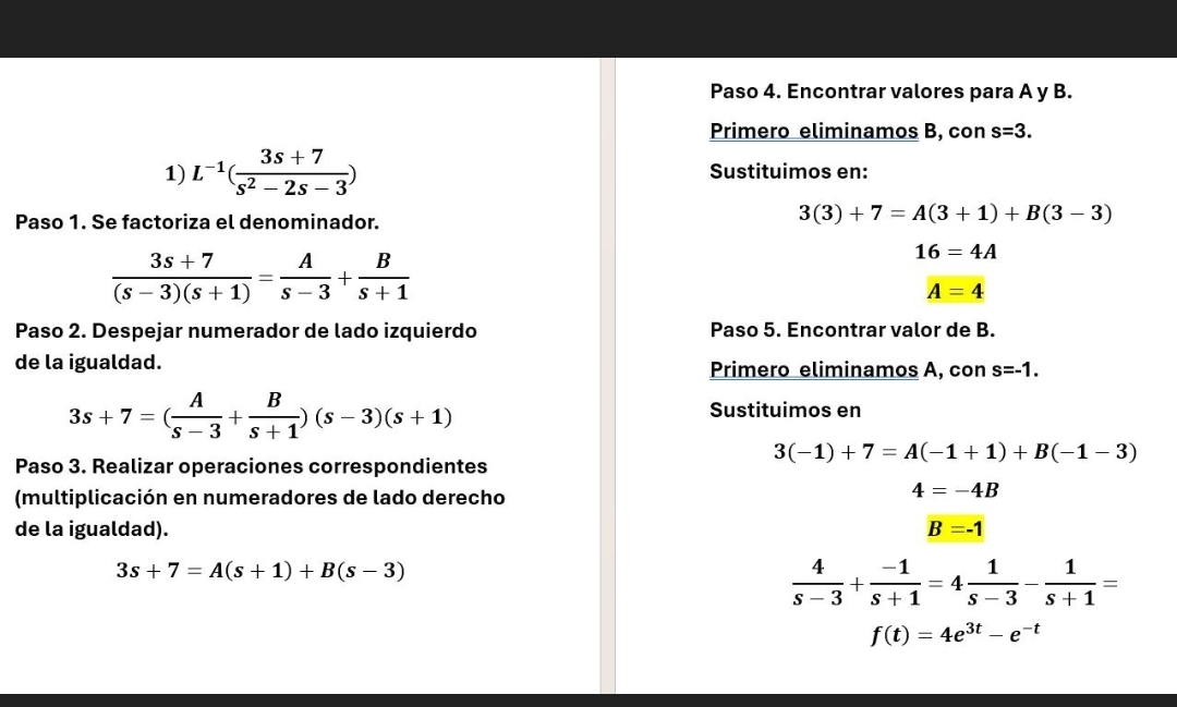 Paso 4. Encontrar valores para A y B. 
Primero eliminamos B, con s=3. 
1) L^(-1)( (3s+7)/s^2-2s-3 ) Sustituimos en: 
Paso 1. Se factoriza el denominador.
3(3)+7=A(3+1)+B(3-3)
 (3s+7)/(s-3)(s+1) = A/s-3 + B/s+1 
16=4A
A=4
Paso 2. Despejar numerador de lado izquierdo Paso 5. Encontrar valor de B. 
de la igualdad. Primero eliminamos A, con s=-1.
3s+7=( A/s-3 + B/s+1 )(s-3)(s+1)
Sustituimos en
3(-1)+7=A(-1+1)+B(-1-3)
Paso 3. Realizar operaciones correspondientes 
(multiplicación en numeradores de lado derecho
4=-4B
de la igualdad). B=-1
3s+7=A(s+1)+B(s-3)
 4/s-3 + (-1)/s+1 =4 1/s-3 - 1/s+1 =
f(t)=4e^(3t)-e^(-t)