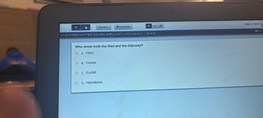 ← Review - Bookmark k × Nelson, Patrick
24 25 DIVISION UNIT TEST EOC HSS WORLD HIST 1 UNIT 4 (Greece) / 25 of 32
Who wrote both the Iliad and the Odyssey?
A. Plato
B. Homer
c. Euclid
D. Herodotus