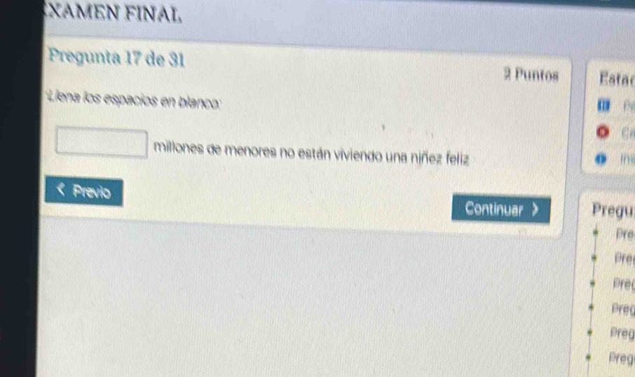 XAMEN FINAL 
Pregunta 17 de 31 Estac 
2 Puntos 
'Liena los espacios en blanco: 
millones de menores no están viviendo una niñez feliz 

Previo 
Continuar Pregu 
Pre 
Pre 
Pre 
Prea 
Preg 
Preg