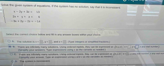 Solve the given system of equations. If the system has no solution, say that it is inconsistent.
beginarrayl x-2y+3z=13 2x+y+z=6 -3x+2y-2z=-14endarray.
Select the correct choice below and fill in any answer boxes within your choice.
A. The solution is x=□ , y=□ , and z=□. (Type integers or simplified fractions.)
B. There are infinitely many solutions. Using ordered triplets, they can be expressed as ((x,y,z)|x=□ , y=□ z any real number)
(Simplify your answers. Type expressions using z as the variable as needed )
C. There are infinitely many solutions. Using ordered triplets, they can be expressed as ((x,y,z)|x=□ , y any real number, z any real nus
('Simplify your answer Type an expression using y and z as the variables as needed )
D. The system is inconsistent