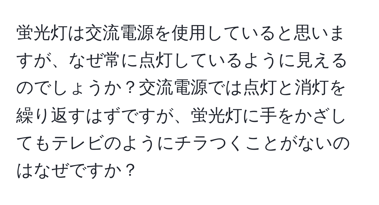 蛍光灯は交流電源を使用していると思いますが、なぜ常に点灯しているように見えるのでしょうか？交流電源では点灯と消灯を繰り返すはずですが、蛍光灯に手をかざしてもテレビのようにチラつくことがないのはなぜですか？