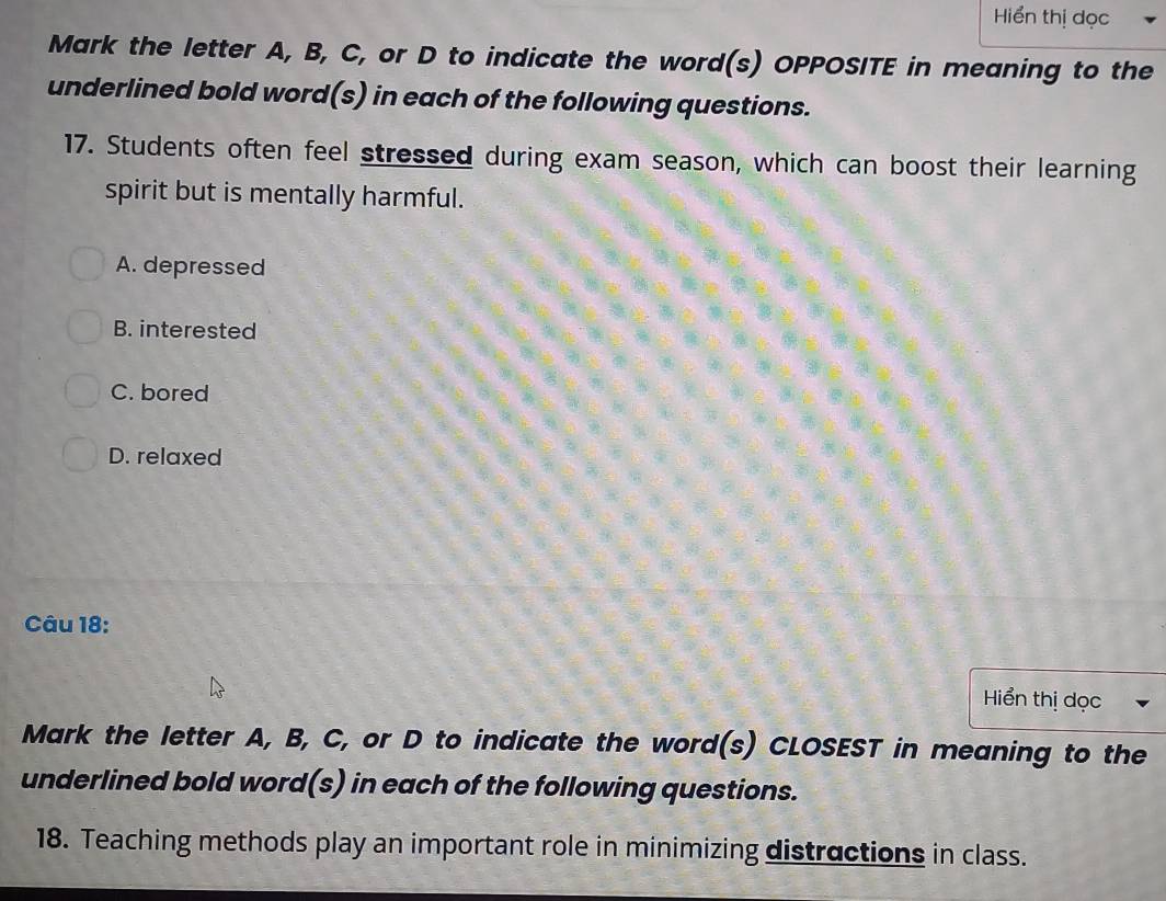 Hiển thị dọc
Mark the letter A, B, C, or D to indicate the word(s) OPPOSITE in meaning to the
underlined bold word(s) in each of the following questions.
17. Students often feel stressed during exam season, which can boost their learning
spirit but is mentally harmful.
A. depressed
B. interested
C. bored
D. relaxed
Câu 18:
Hiển thị dọc
Mark the letter A, B, C, or D to indicate the word(s) CLOSEST in meaning to the
underlined bold word(s) in each of the following questions.
18. Teaching methods play an important role in minimizing distractions in class.