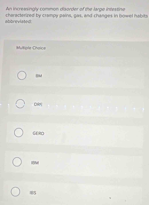 An increasingly common disorder of the large intestine
characterized by crampy pains, gas, and changes in bowel habits
abbreviated:
Multiple Choice
BM
DRE
GERD
IBM
IBS