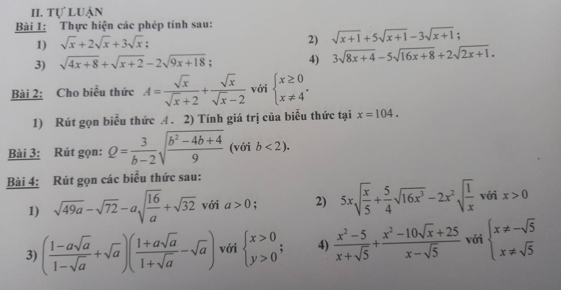 Tự luận
Bài 1: Thực hiện các phép tính sau:
1) sqrt(x)+2sqrt(x)+3sqrt(x). 2) sqrt(x+1)+5sqrt(x+1)-3sqrt(x+1) :
3) sqrt(4x+8)+sqrt(x+2)-2sqrt(9x+18);
4) 3sqrt(8x+4)-5sqrt(16x+8)+2sqrt(2x+1).
Bài 2: Cho biểu thức A= sqrt(x)/sqrt(x)+2 + sqrt(x)/sqrt(x)-2  với beginarrayl x≥ 0 x!= 4endarray. .
1) Rút gọn biểu thức A. 2) Tính giá trị của biểu thức tại x=104.
Bài 3: Rút gọn: Q= 3/b-2 sqrt(frac b^2-4b+4)9 (với b<2).
Bài 4: Rút gọn các biểu thức sau:
1) sqrt(49a)-sqrt(72)-asqrt(frac 16)a+sqrt(32) với a>0; 2) 5xsqrt(frac x)5+ 5/4 sqrt(16x^3)-2x^2sqrt(frac 1)x với x>0
3) ( (1-asqrt(a))/1-sqrt(a) +sqrt(a))( (1+asqrt(a))/1+sqrt(a) -sqrt(a)) với beginarrayl x>0 y>0endarray. ; 4)  (x^2-5)/x+sqrt(5) + (x^2-10sqrt(x)+25)/x-sqrt(5)  với beginarrayl x!= -sqrt(5) x!= sqrt(5)endarray.