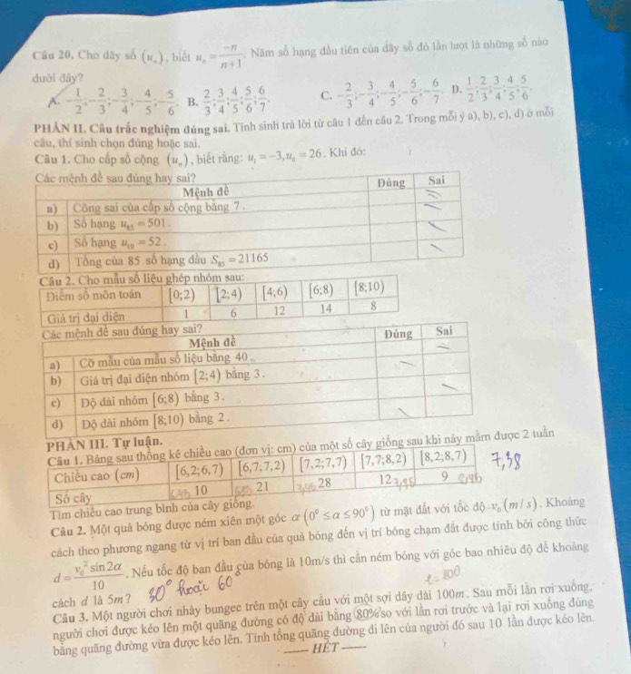 Câu 20, Cho dây số (u_n) , biết u_n= (-n)/n+1 . Năm số hạng đầu tiên của dãy số đó lần lượt là những số nào
duới dây?
A. - 1/2 ;- 2/3 ;- 3/4 ;- 4/5 ;- 5/6 . B.  2/3 ; 3/4 ; 4/5 ; 5/6 ; 6/7 . C. - 2/3 ;- 3/4 ;- 4/5 ;- 5/6 ;- 6/7  D.  1/2 ; 2/3 ; 3/4 ; 4/5 ; 5/6 .
PHẢN II. Câu trắc nghiệm đúng sai. Tỉnh sinh trà lời từ câu 1 đến câu 2. Trong mỗi ý a), b), c), d) ở mỗi
câu, thí sinh chọn đùng hoặc sai.
Câu 1. Cho cấp số cộng (u_n) , biết rằng: u_1=-3,u_6=26. Khỉ đó:
c 2 tuần
Tìm chiêu cao trung bì (0°≤ alpha ≤ 90°) từ mặt đất , Khoảng
Câu 2. Một quả bóng được ném xiên một góc ơ
cách theo phương ngang từ vị trí ban đầu của quả bóng đến vị trí bóng chạm đất được tỉnh bởi công thức
d=frac (v_0)^2sin 2alpha 10. Nếu tốc độ ban đầu của bóng là 10m/s thì cần ném bóng với góc bao nhiêu độ để khoảng
cách d là 5m?
Câu 3. Một người chơi nhảy bungee trên một cây cầu với một sợi dây dài 100m . Sau mỗi lần rơi xuống,
người chơi được kéo lên một quãng đường có độ dài bằng 80%so với lần rơi trước và lại rơi xuống đúng
bằng quãng đường vừa được kéo lên. Tính tổng quãng đường đi lên của người đó sau 10 lần được kéo lên.
HET