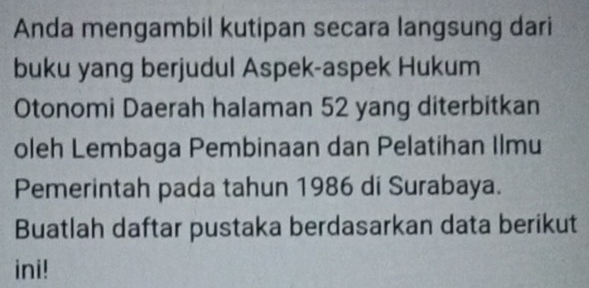 Anda mengambil kutipan secara langsung dari 
buku yang berjudul Aspek-aspek Hukum 
Otonomi Daerah halaman 52 yang diterbitkan 
oleh Lembaga Pembinaan dan Pelatihan Ilmu 
Pemerintah pada tahun 1986 di Surabaya. 
Buatlah daftar pustaka berdasarkan data berikut 
ini!